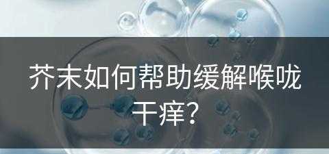 芥末如何帮助缓解喉咙干痒？(芥末如何帮助缓解喉咙干痒咳嗽)